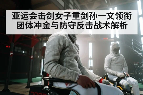 亚运会击剑女子重剑孙一文领衔团体冲金与防守反击战术解析